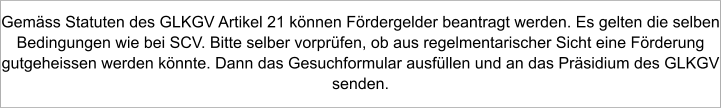 Gemäss Statuten des GLKGV Artikel 21 können Fördergelder beantragt werden. Es gelten die selben Bedingungen wie bei SCV. Bitte selber vorprüfen, ob aus regelmentarischer Sicht eine Förderung gutgeheissen werden könnte. Dann das Gesuchformular ausfüllen und an das Präsidium des GLKGV senden.